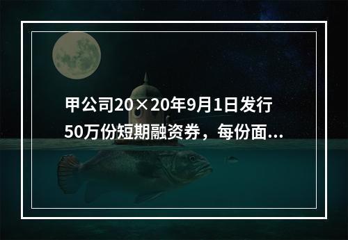 甲公司20×20年9月1日发行50万份短期融资券，每份面值为