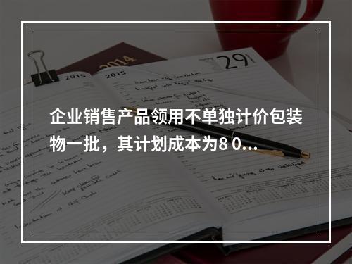 企业销售产品领用不单独计价包装物一批，其计划成本为8 000