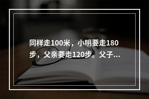 同样走100米，小明要走180步，父亲要走120步。父子同时