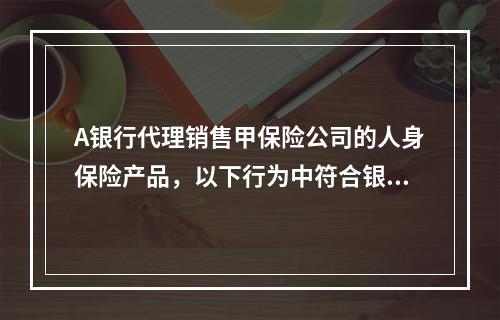 A银行代理销售甲保险公司的人身保险产品，以下行为中符合银行代