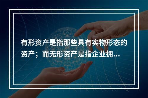 有形资产是指那些具有实物形态的资产；而无形资产是指企业拥有或