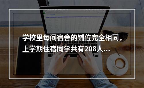 学校里每间宿舍的铺位完全相同，上学期住宿同学共有208人，在