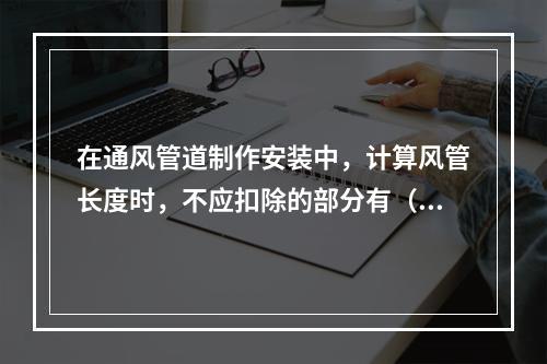 在通风管道制作安装中，计算风管长度时，不应扣除的部分有（　）