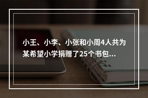 小王、小李、小张和小周4人共为某希望小学捐赠了25个书包，按