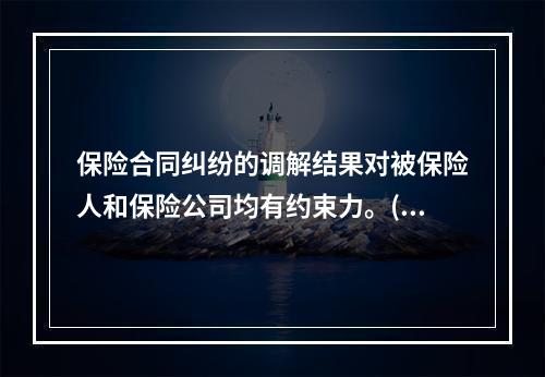 保险合同纠纷的调解结果对被保险人和保险公司均有约束力。()