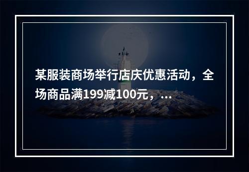 某服装商场举行店庆优惠活动，全场商品满199减100元，满3