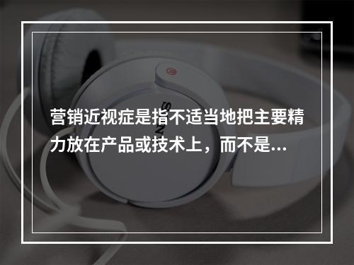 营销近视症是指不适当地把主要精力放在产品或技术上，而不是放在