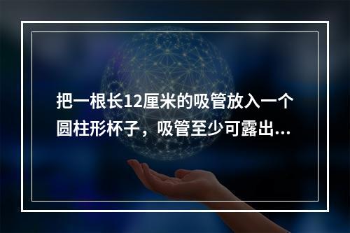 把一根长12厘米的吸管放入一个圆柱形杯子，吸管至少可露出杯子