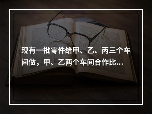 现有一批零件给甲、乙、丙三个车间做，甲、乙两个车间合作比乙、