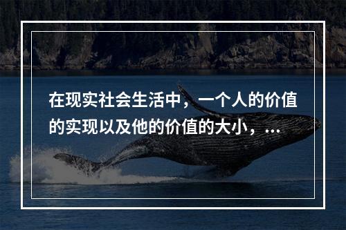 在现实社会生活中，一个人的价值的实现以及他的价值的大小，主要