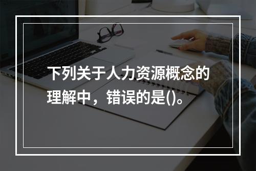 下列关于人力资源概念的理解中，错误的是()。