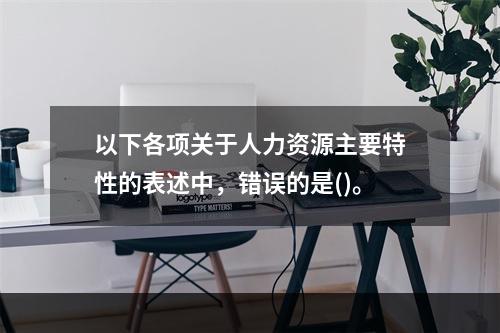 以下各项关于人力资源主要特性的表述中，错误的是()。