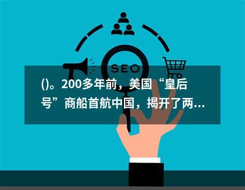 ()。200多年前，美国“皇后号”商船首航中国，揭开了两国民