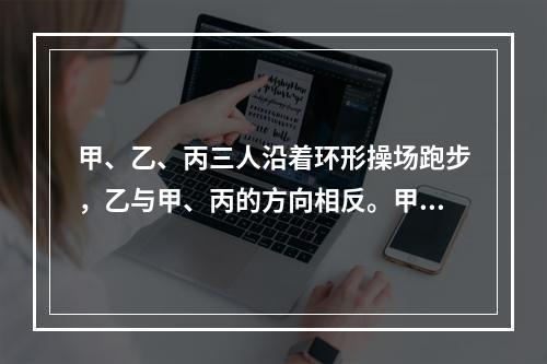 甲、乙、丙三人沿着环形操场跑步，乙与甲、丙的方向相反。甲每隔