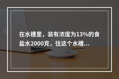 在水槽里，装有浓度为13%的食盐水2000克，往这个水槽里倒