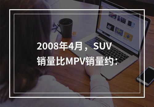 2008年4月，SUV销量比MPV销量约：