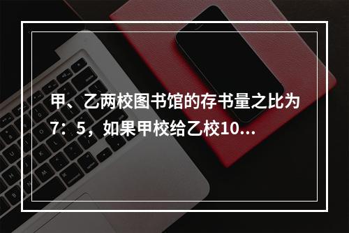 甲、乙两校图书馆的存书量之比为7：5，如果甲校给乙校10本书