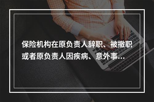 保险机构在原负责人辞职、被撤职或者原负责人因疾病、意外事故等