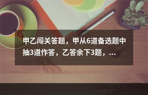 甲乙闯关答题，甲从6道备选题中抽3道作答，乙答余下3题，答对