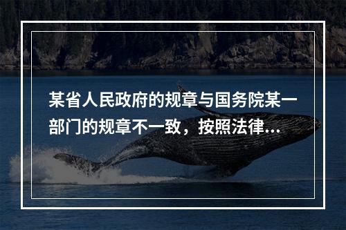 某省人民政府的规章与国务院某一部门的规章不一致，按照法律规定