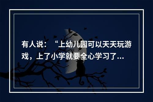 有人说：“上幼儿园可以天天玩游戏，上了小学就要全心学习了。”