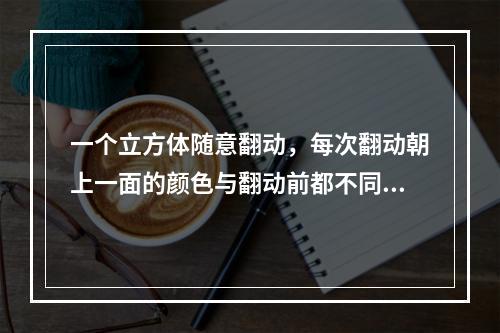 一个立方体随意翻动，每次翻动朝上一面的颜色与翻动前都不同，那