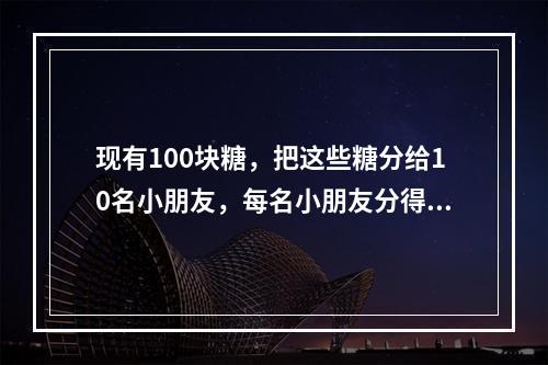 现有100块糖，把这些糖分给10名小朋友，每名小朋友分得的糖