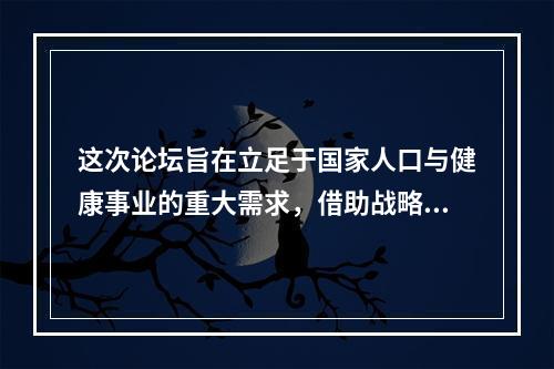 这次论坛旨在立足于国家人口与健康事业的重大需求，借助战略性学