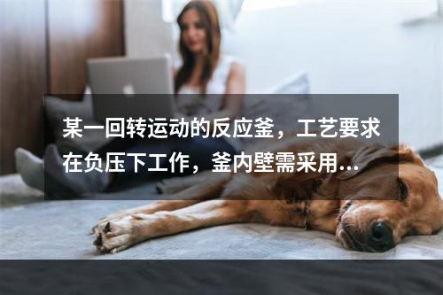 某一回转运动的反应釜，工艺要求在负压下工作，釜内壁需采用金属