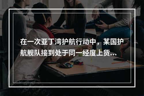 在一次亚丁湾护航行动中，某国护航舰队接到处于同一经度上货船的