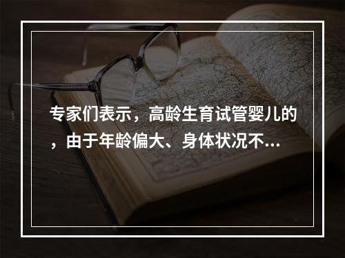 专家们表示，高龄生育试管婴儿的，由于年龄偏大、身体状况不佳，