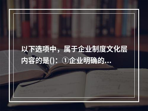 以下选项中，属于企业制度文化层内容的是()：①企业明确的发展