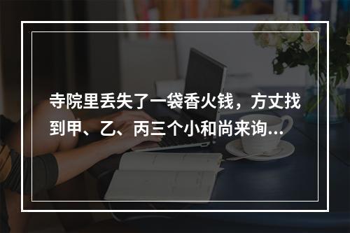 寺院里丢失了一袋香火钱，方丈找到甲、乙、丙三个小和尚来询问，