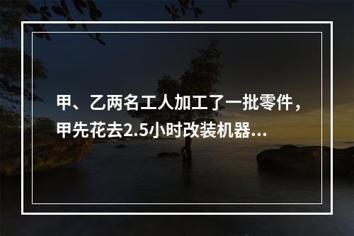 甲、乙两名工人加工了一批零件，甲先花去2.5小时改装机器，因