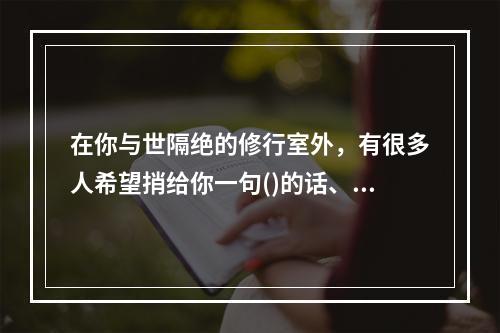 在你与世隔绝的修行室外，有很多人希望捎给你一句()的话、一个