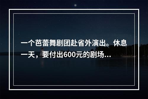 一个芭蕾舞剧团赴省外演出。休息一天，要付出600元的剧场租金