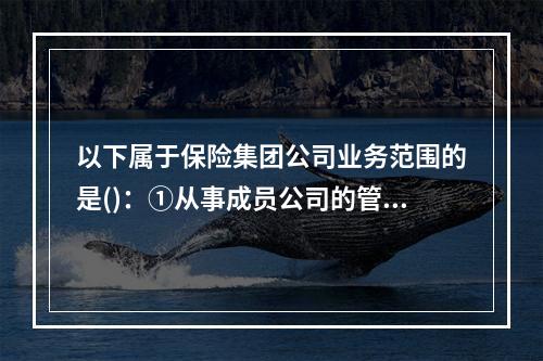 以下属于保险集团公司业务范围的是()：①从事成员公司的管理工