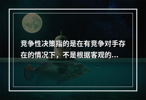 竞争性决策指的是在有竞争对手存在的情况下，不是根据客观的自然