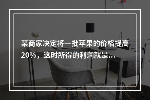 某商家决定将一批苹果的价格提高20%，这时所得的利润就是原来