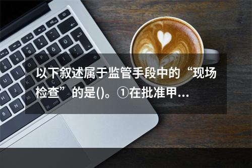 以下叙述属于监管手段中的“现场检查”的是()。①在批准甲保险