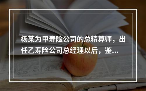 杨某为甲寿险公司的总精算师，出任乙寿险公司总经理以后，鉴于其