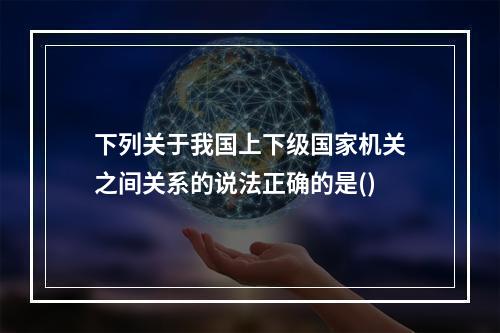 下列关于我国上下级国家机关之间关系的说法正确的是()