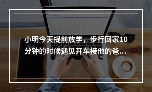 小明今天提前放学，步行回家10分钟的时候遇见开车接他的爸爸，