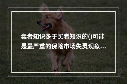 卖者知识多于买者知识的()可能是最严重的保险市场失灵现象。