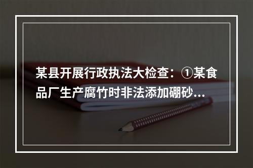 某县开展行政执法大检查：①某食品厂生产腐竹时非法添加硼砂被当