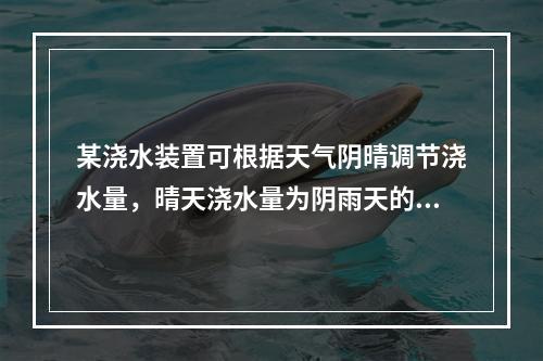 某浇水装置可根据天气阴晴调节浇水量，晴天浇水量为阴雨天的2.