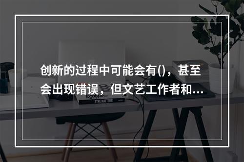 创新的过程中可能会有()，甚至会出现错误，但文艺工作者和管理