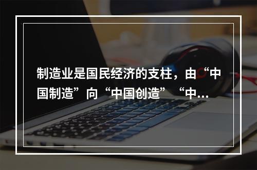 制造业是国民经济的支柱，由“中国制造”向“中国创造”“中国智