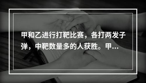 甲和乙进行打靶比赛，各打两发子弹，中靶数量多的人获胜。甲每发