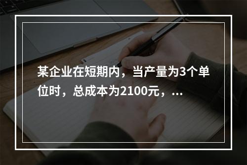 某企业在短期内，当产量为3个单位时，总成本为2100元，当产